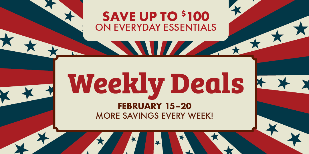 SAVE UP TO $100 ON EVERYDAY ESSENTIALS Weekly Deals FEBRUARY 15-20 MORE SAVINGS EVERY WEEK!