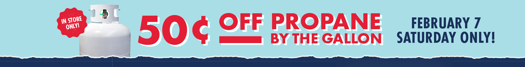 IN STORE ONLY! 50 Cents OFF PROPANE BY THE GALLON FEBRUARY 7 SATURDAY ONLY!