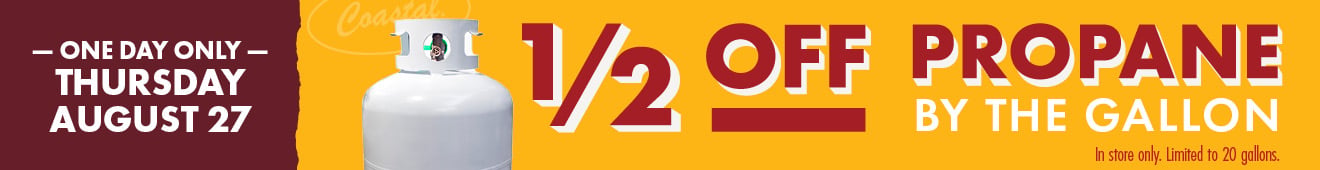 ONE DAY ONLY THURSDAY AUGUST 27 1/2 OFF PROPANE BY THE GALLON In store only. Limited to 20 gallons.