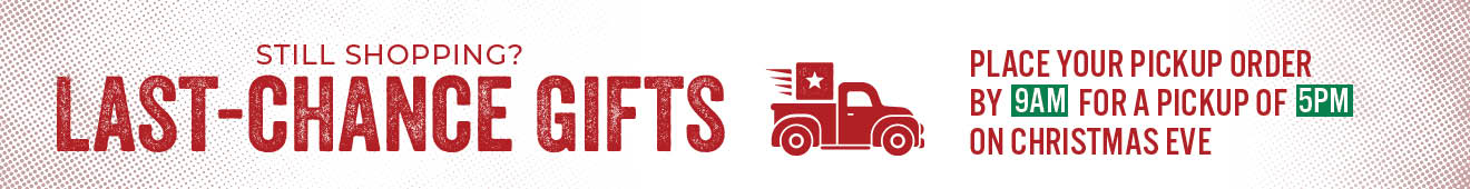 Still Shopping? LAST-CHANCE GIFTS PLACE YOUR PICKUP ORDER BY 9 AM FOR A PICKUP OF 5PM CHRISTMAS EVE