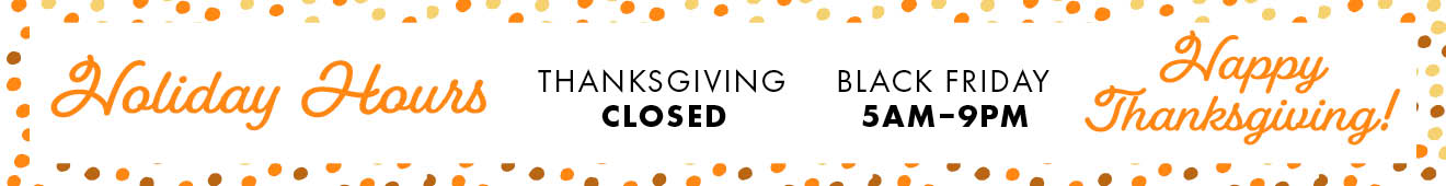 Holiday Hours THANKSGIVING - CLOSED BLACK FRIDAY 5AM-9PM Happy Thanksgiving!