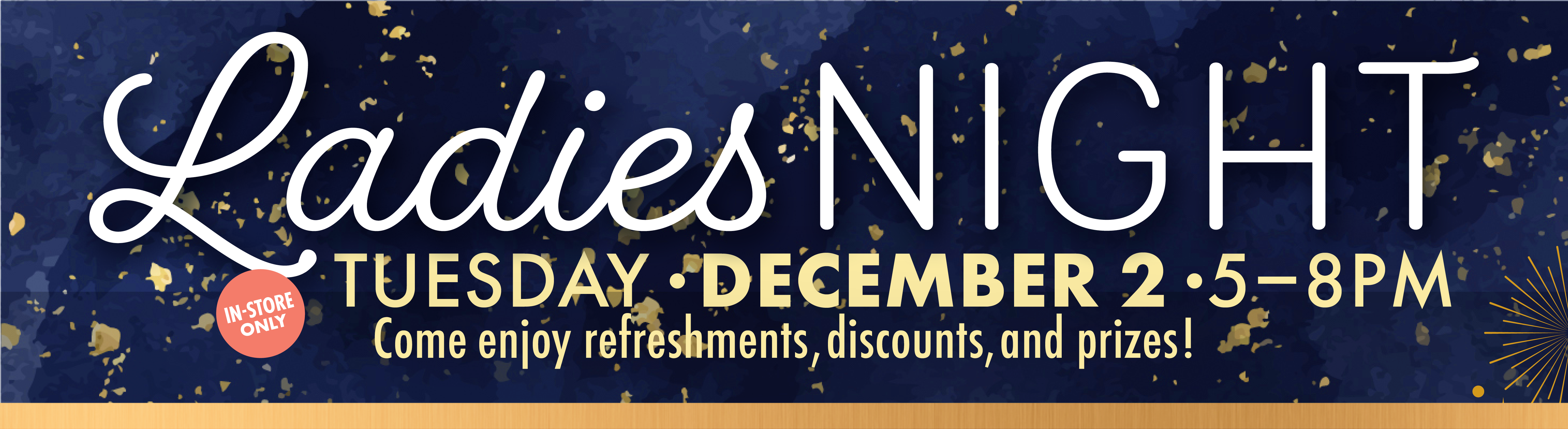Ladies Night Tuesday December 2 5-8PM Come enjoy refreshments, discounts, and prizes! IN-STORE ONLY