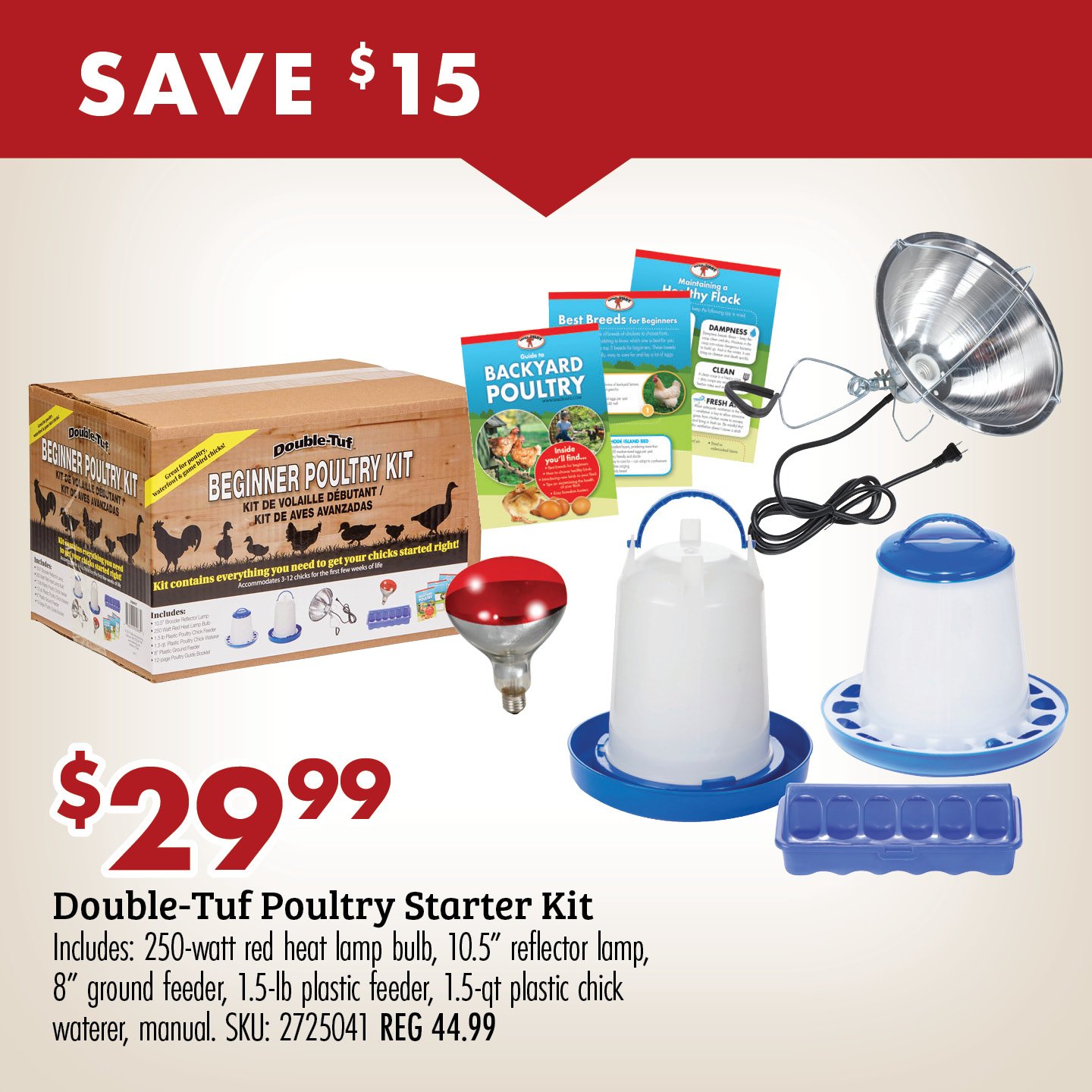 SAVE $15 $29.99 Double-Tuf Poultry Starter Kit Includes: 250-watt red heat lamp bulb, 10.5" reflector lamp, 8" ground feeder, 1.5-lb plastic feeder, 1.5-qt plastic chick waterer, manual. SKU: 2725041 REG 44.99