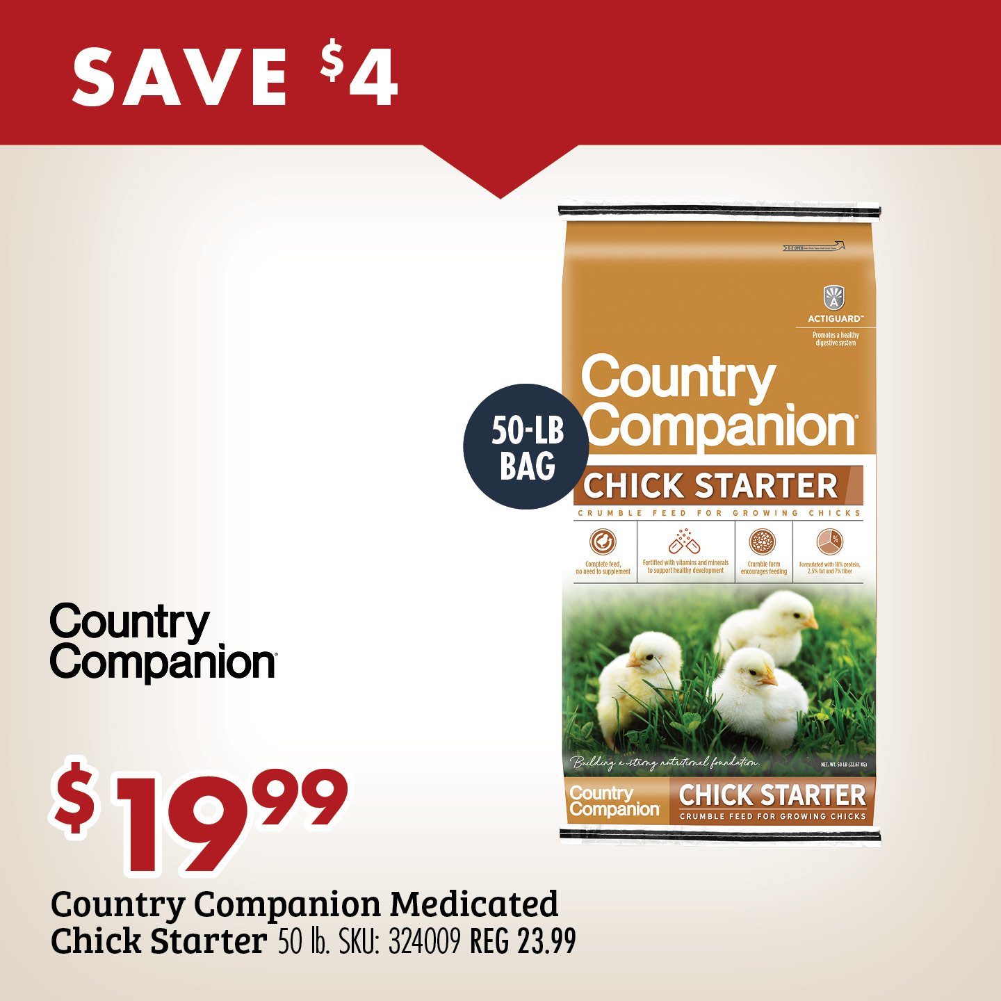 SAVE $4 $19.99 Country Companion Medicated Chick Starter 50 lb. SKU: 324009 REG 23.99