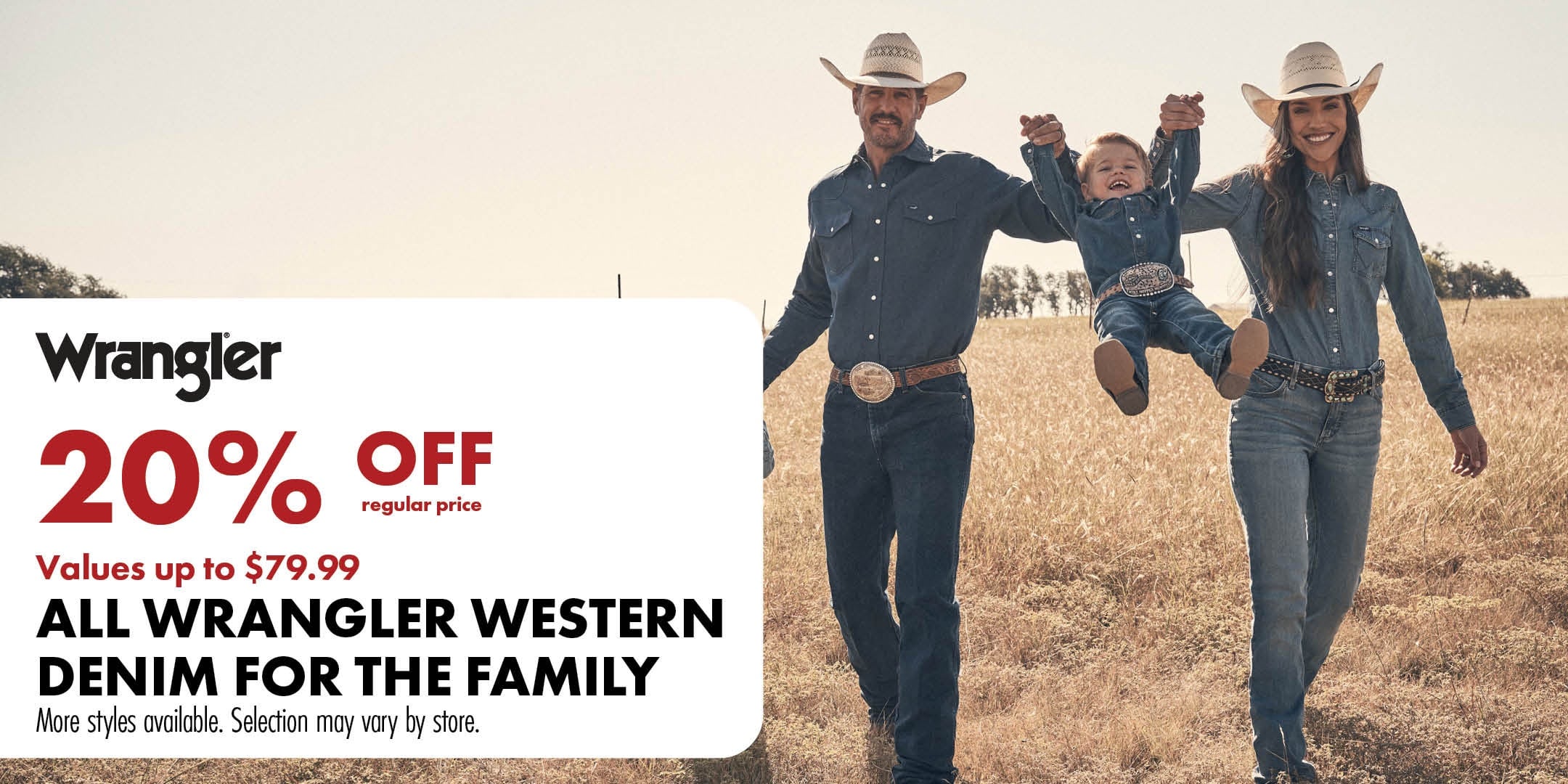 Wrangler 20% OFF regular price values up to $79.99 ALL WRANGLER WESTERN DENIM FOR THE FAMILY More styles available. Selection may vary by store.