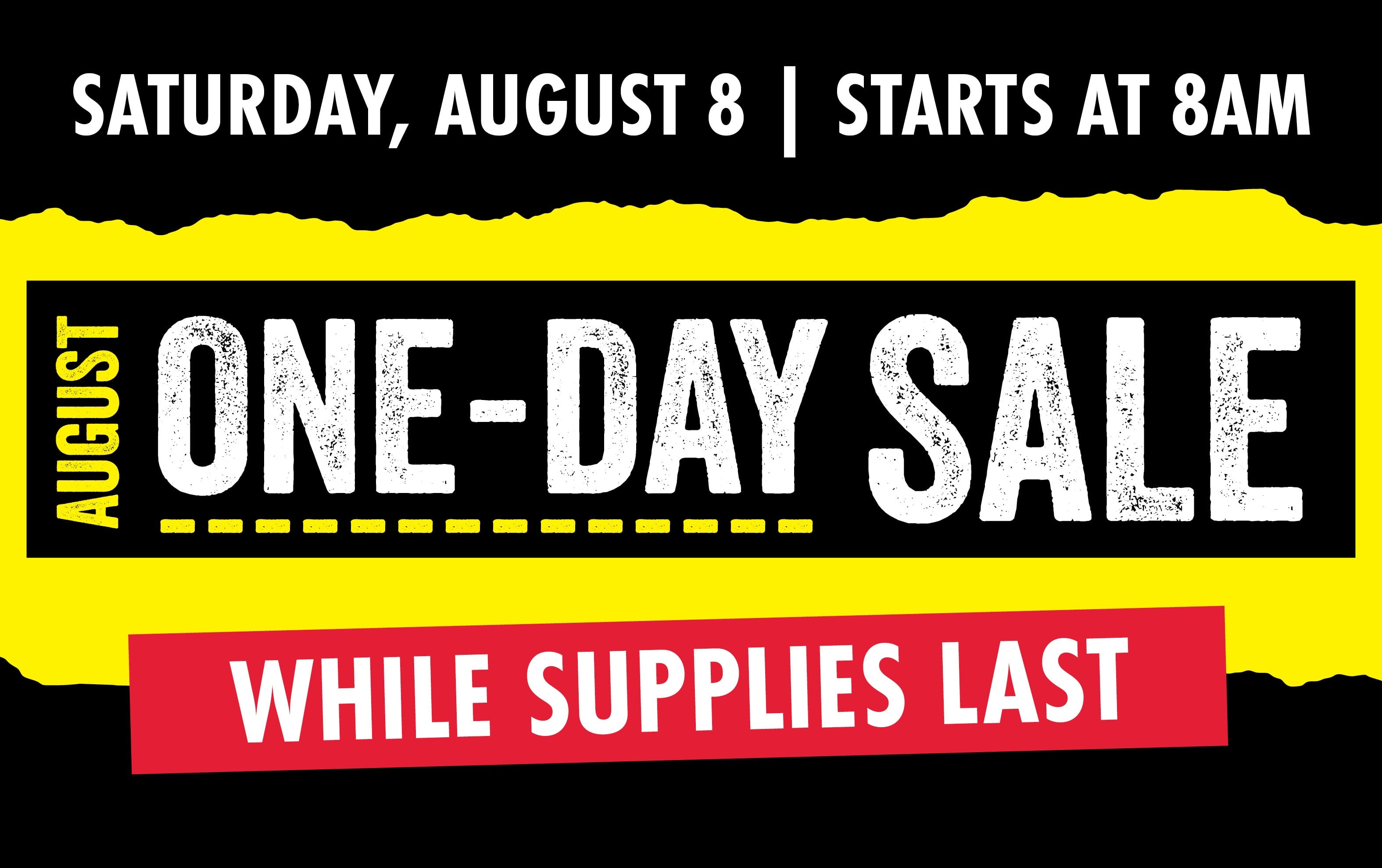 SATURDAY, AUGUST 8 | STARTS AT 8AM AUGUST ONE-DAY SALE WHILE SUPPLIES LAST