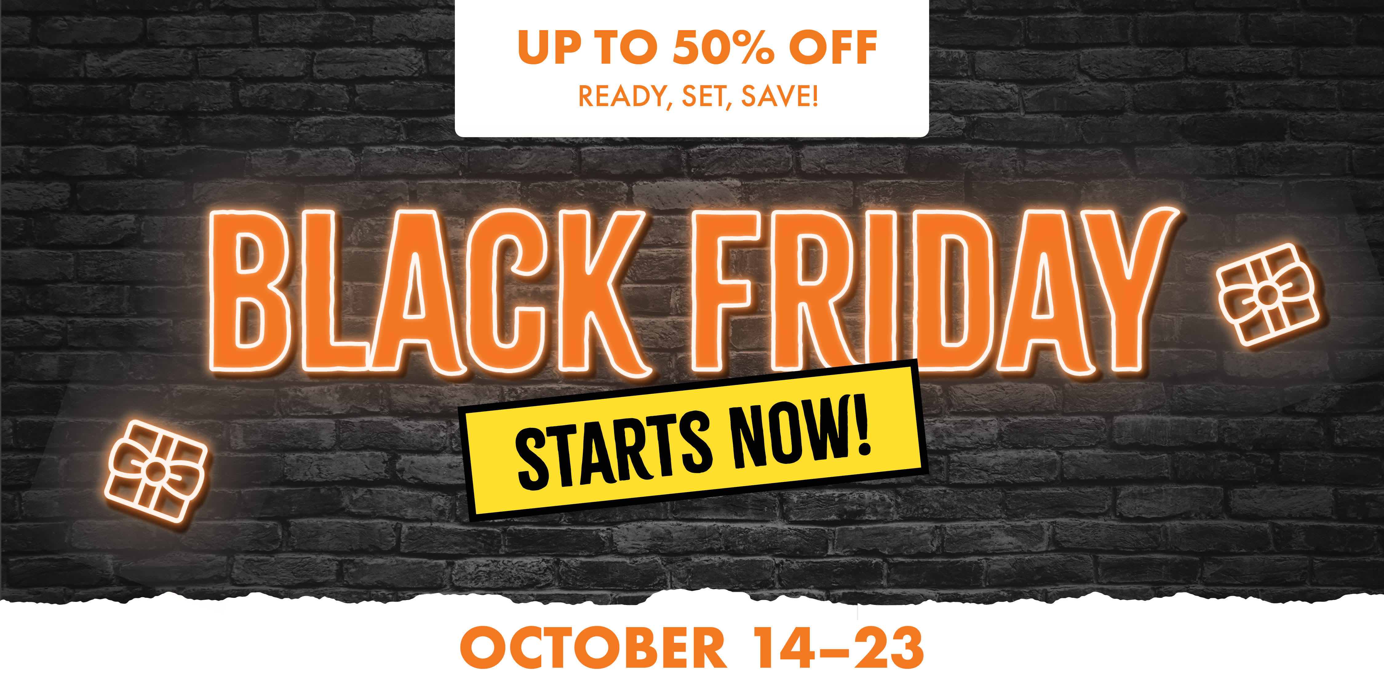 UP TO 50% OFF READY, SET, SAVE! BLACK FRIDAY STARTS NOW! OCTOBER 14-23