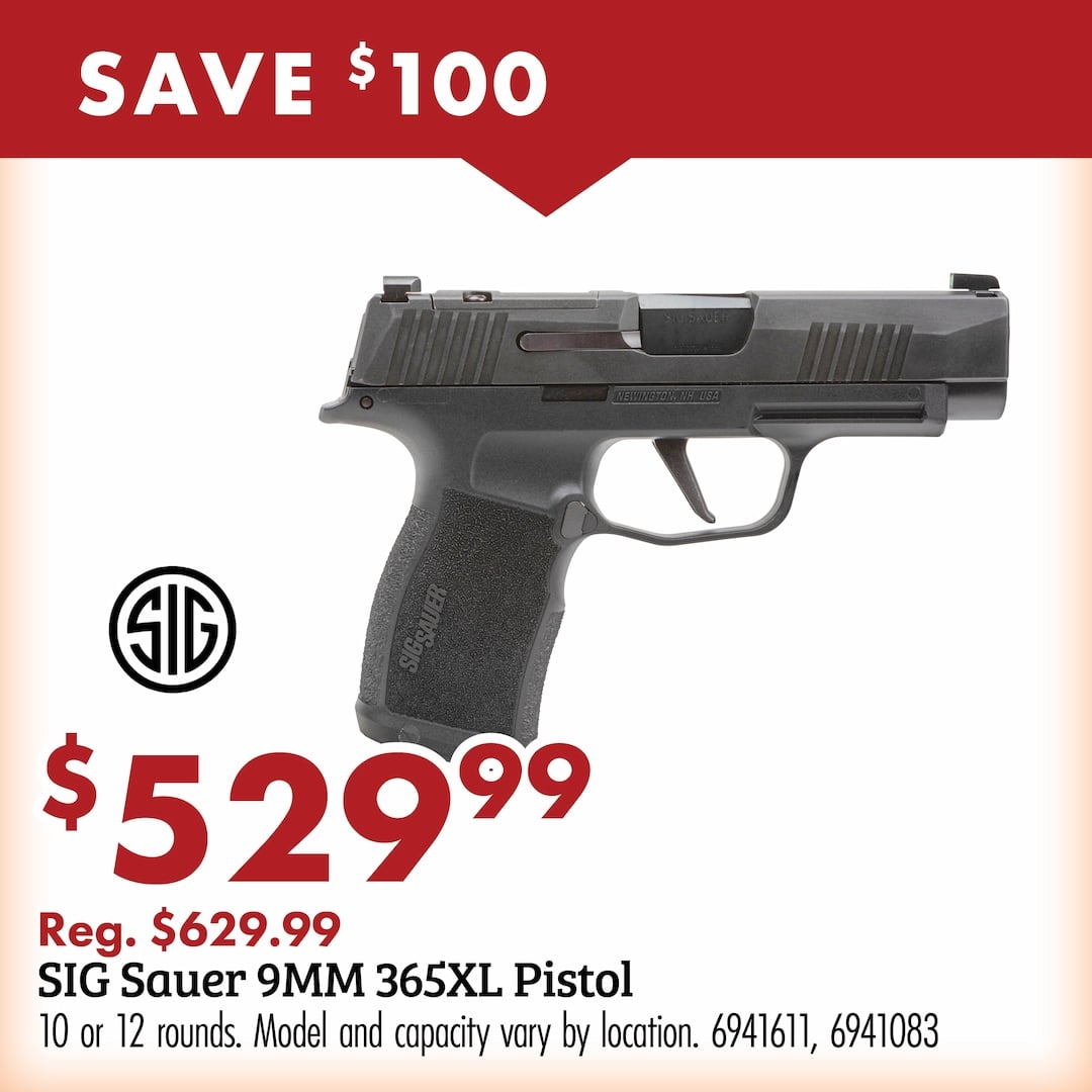 save $100 SIG $529.99 Reg. $629.99 SIG Sauer 9MM 365XL Pistol 10 or 12 rounds. Model and capacity may vary by location. 6941611, 6941083