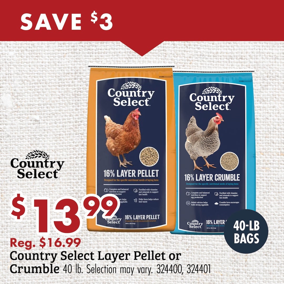SAVE $3 Country Select $13.99 Reg. $16.99 Country Select Layer Pellet or Crumble 40lb. Selection may vary. 324400, 324401