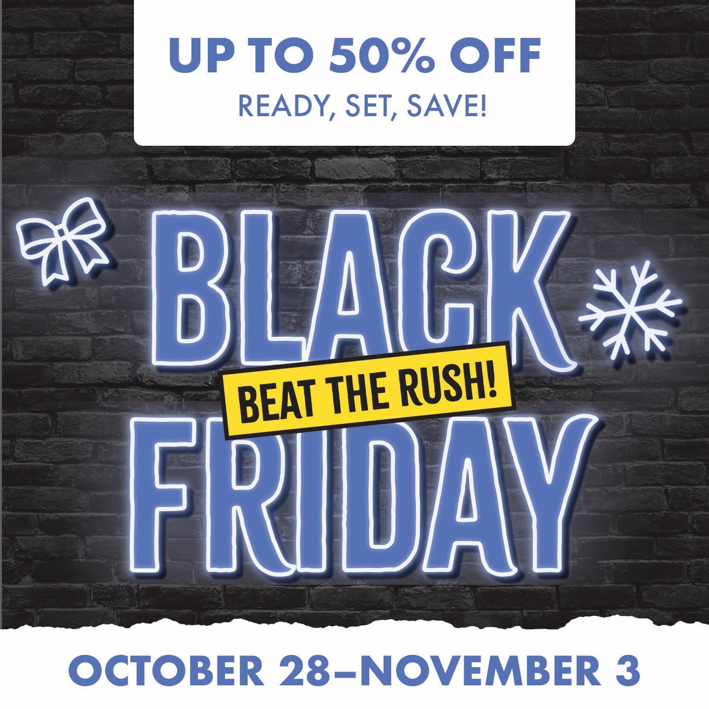 UP TO 50% OFF READY, SET, SAVE! BLACK FRIDAY BEAT THE RUSH! OCTOBER 28-NOVEMBER 3