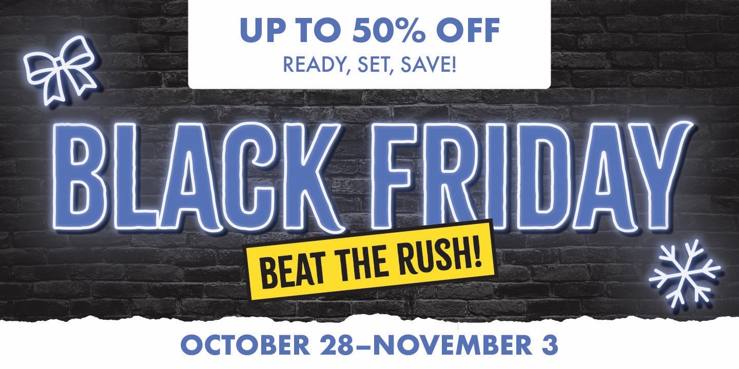 UP TO 50% OFF READY, SET, SAVE! BLACK FRIDAY BEAT THE RUSH OCTOBER 28-NOVEMBER 3