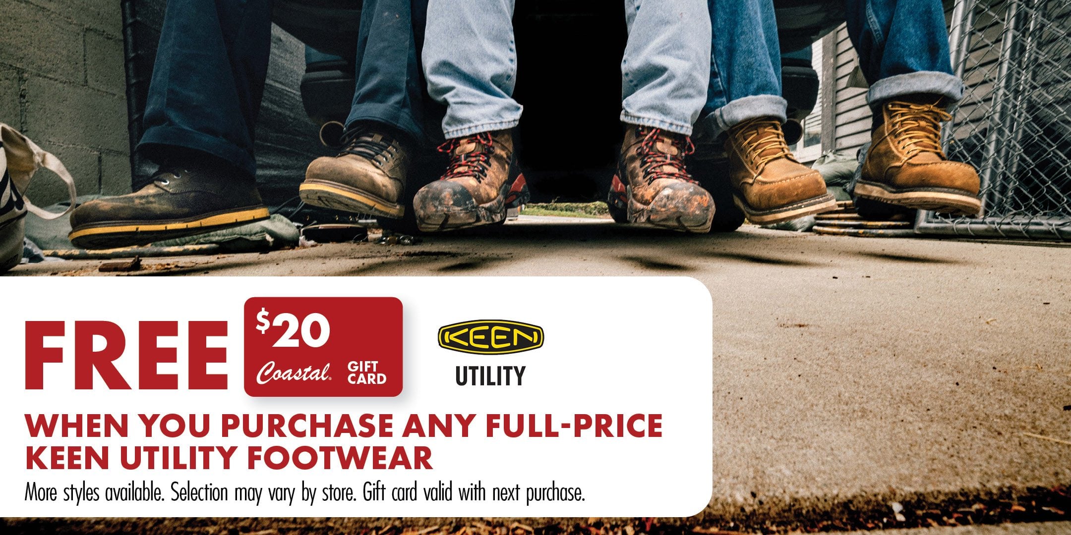 FREE $20 Coastal GIFT CARD KEEN UTILITY WHEN YOU PURCHASE ANY FULL-PRICE KEEN UTILITY FOOTWEAR More styles available. Selection may vary by store. Gift card valid with next purchase.