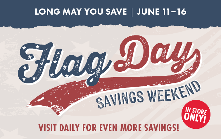 LONG MAY YOU SAVE JUNE 11-16 FLAG DAY SAVINGS WEEKEND VISIT DAILY FOR EVEN MORE SAVINGS! IN STORE ONLY!