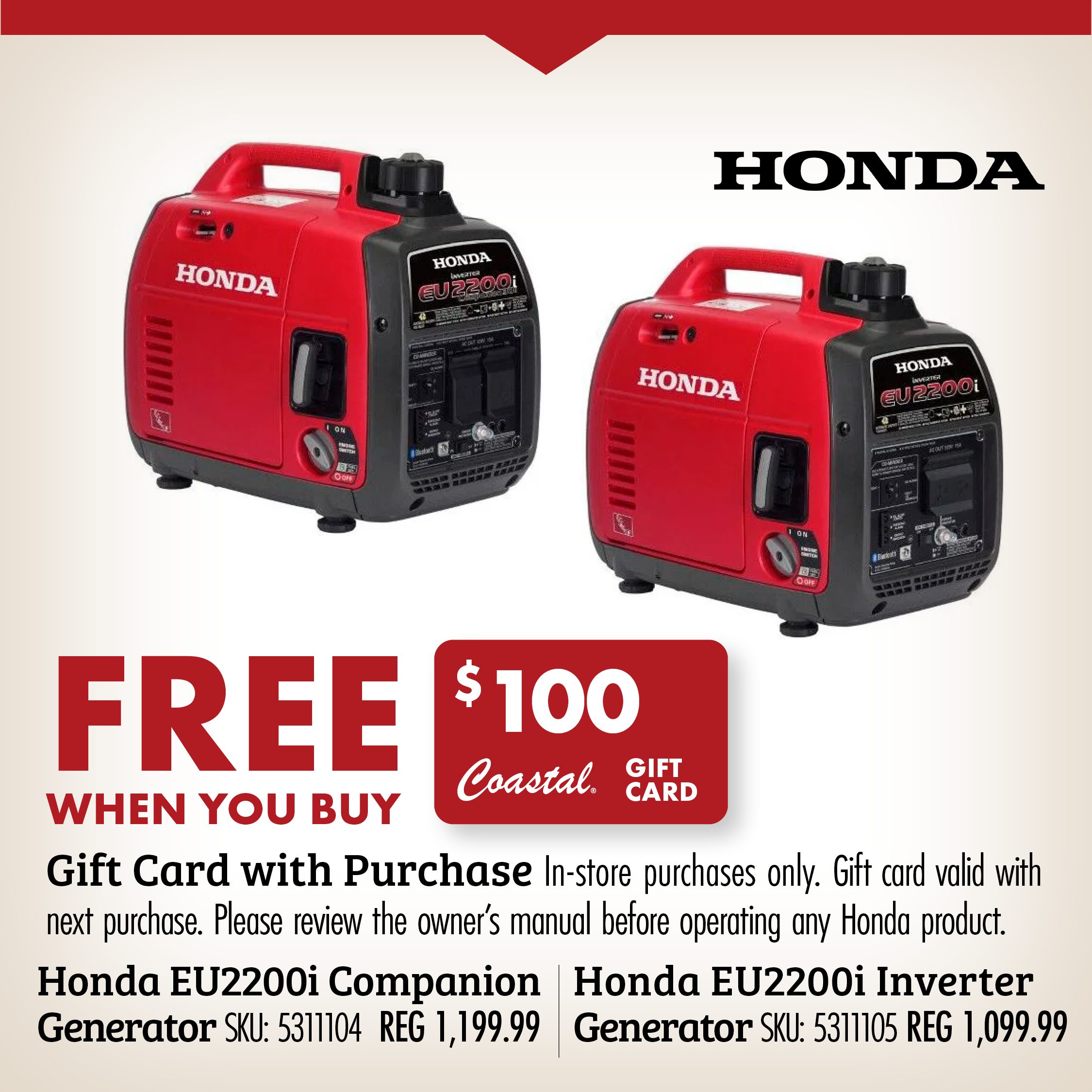FREE WHEN YOU BUY Gift Card with Purchase in-store purchases only. Gift card valid with next purchase. Please review the owner's manual before operating any Honda product. Honda EU2200i Companion Generator SKU: 5311104 REG 1199.99 Honda EU2200i Inverter Generator SKU: 5311105 REG 1099.99