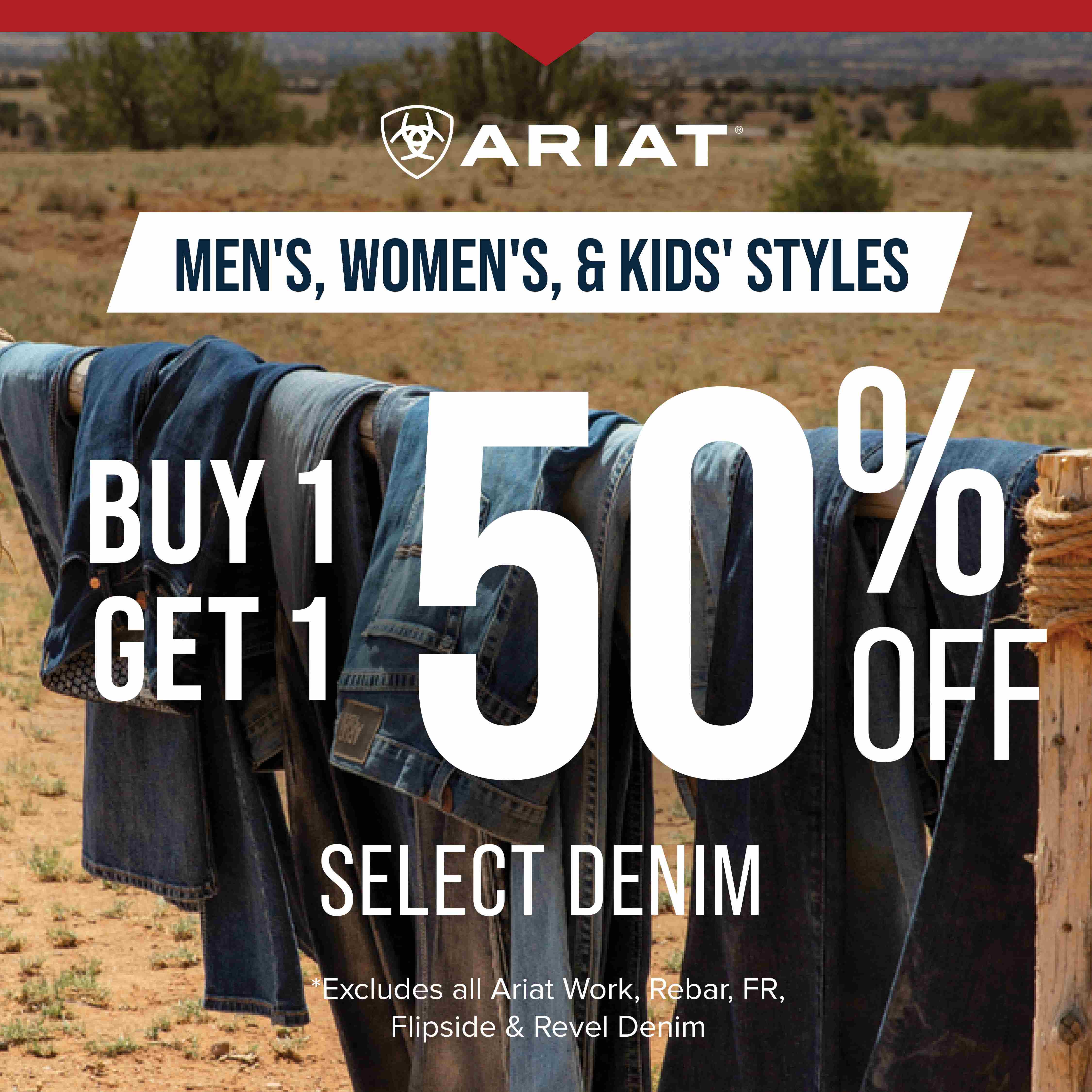ARIAT MEN'S, WOMEN'S, & KIDS' STYLES BUY 1 GET 1 50% OFF SELECT DENIM Excludes all Ariat Work, Rebar, FR, Flipside & Revel Denim