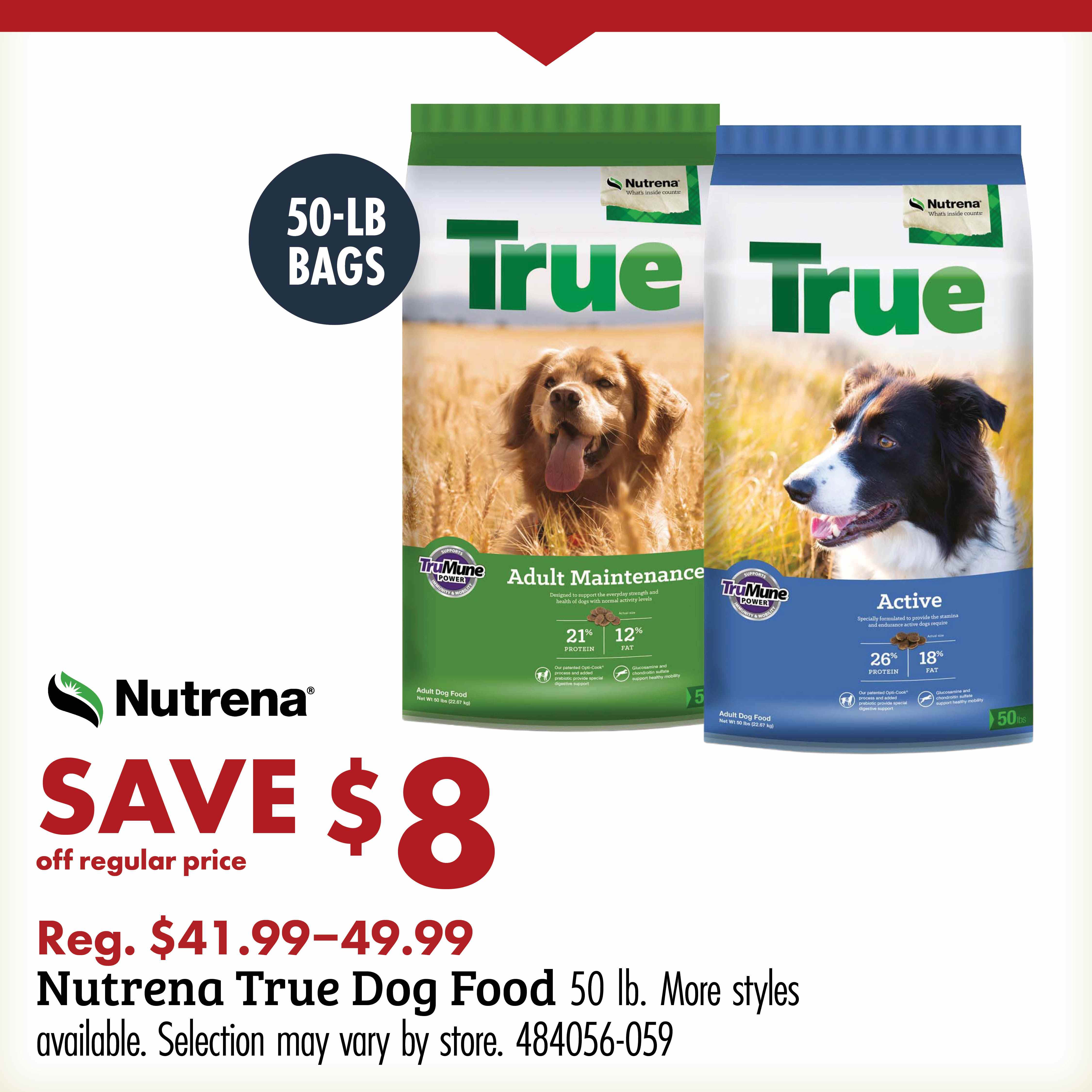 50-LB BAGS TRUE Nutrena SAVE $8 off regular price Reg. $41.99-49.99 Nutrena True Dog Food 50lb. More styles available. Selection may vary by store. 484056-059