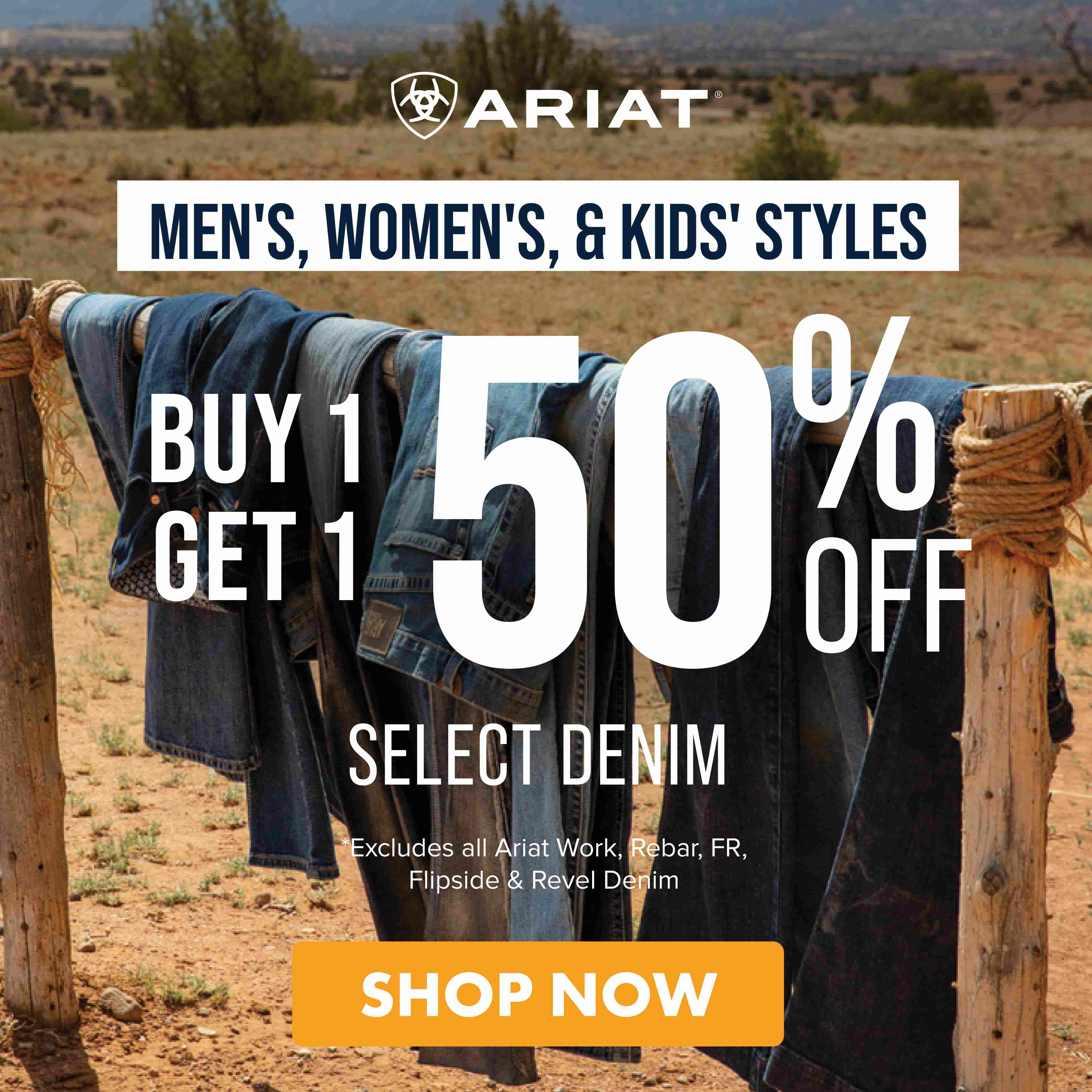 MEN'S, WOMEN'S, & KIDS' STYLES BUY 1 GET 1 50% OFF SELECT DENIM SHOP NOW *EXCLUDES ALL ARIAT WORK, REBAR, FR, FLIPSIDE & REVEL DENIM