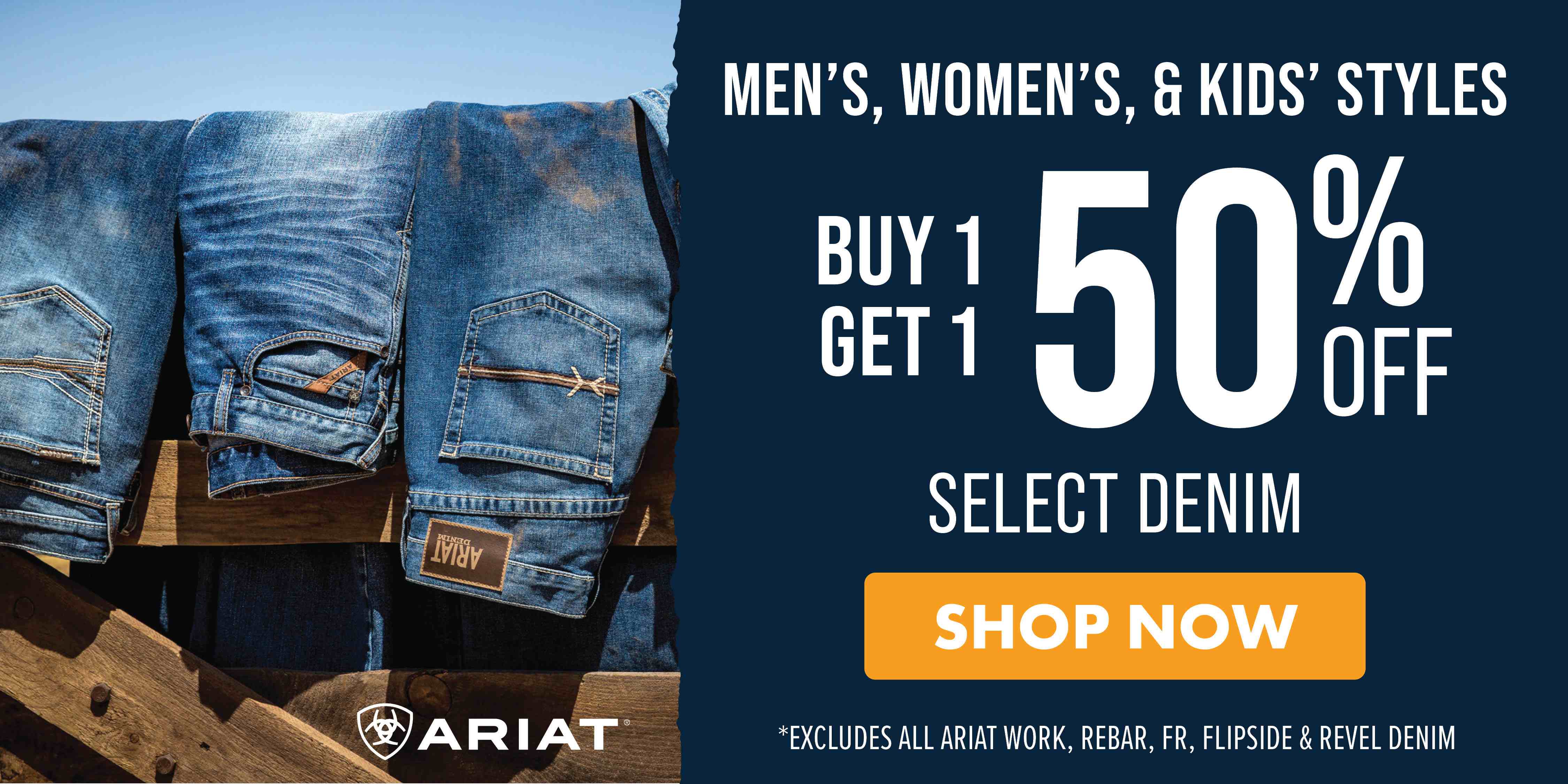 MEN'S, WOMEN'T, & KIDS' STYLES BUY 1 GET 1 50% OFF SELECT DENIM SHOP NOW *EXCLUDES ALL ARIAT WORK, REBAR, FR, FLIPSIDE & REVEL DENIM