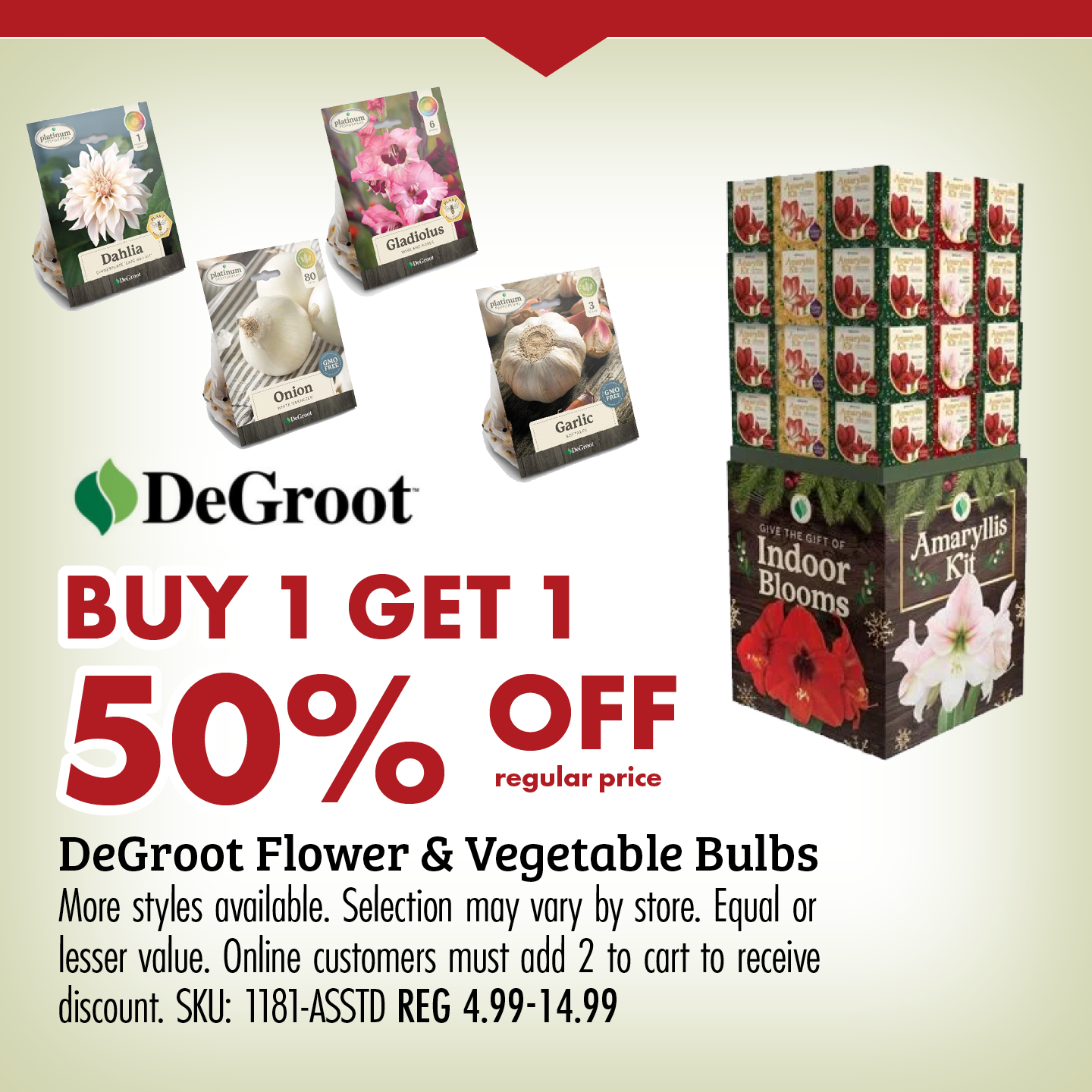 BUY 1 GET 1 50% OFF regular price Degroot Flower & Vegetable Bulbs More styles available. Selection may vary by store. Equal or lesser value. Online customers must add 2 to cart to receive discount. SKU: 1181-ASSTD REG 4.99-14.99