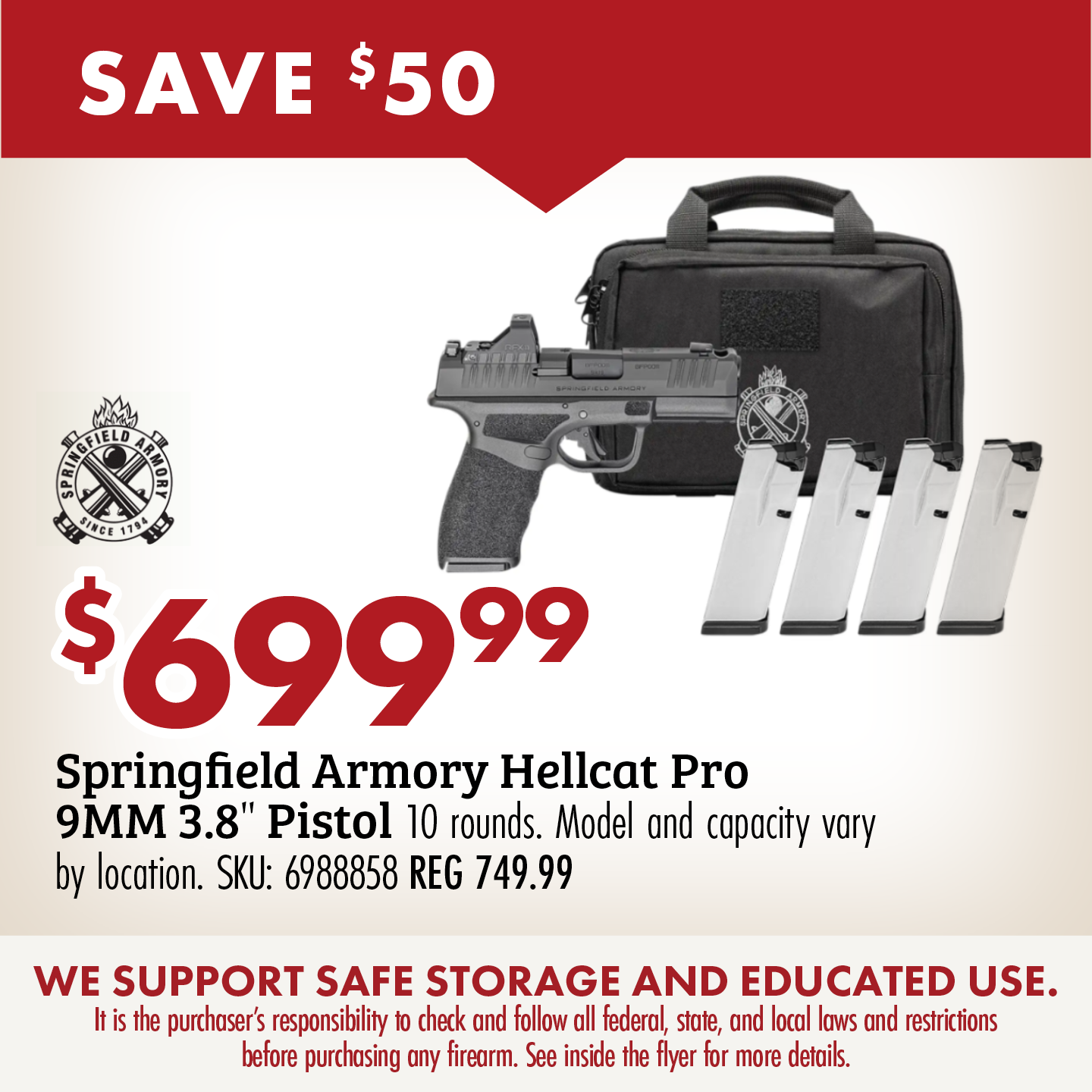 SAVE $50 $699.99 Springfield Armory Hellcat Pro 9MM 3.8" Pistol 17 rounds. SKU 6988861 REG 749.99 WE SUPPORT SAFE STORAGE AND EDUCATED USE. It is the purchaser's responsibility to check and follow all federal, state, and local laws and restrictions before purchasing any firearm. See inside the flyer for more details.