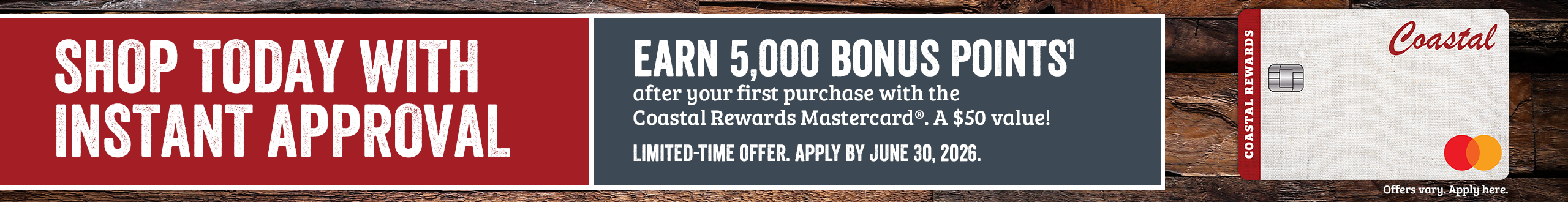 SHOP TODAY WITH INSTANT APPROVAL. Apply by June 30, 2026 and earn 5,000 POINTS1 after your first purchase with Coastal Rewards Mastercard. A $50 Value! Offer only valid online. Offers vary. Apply here.*