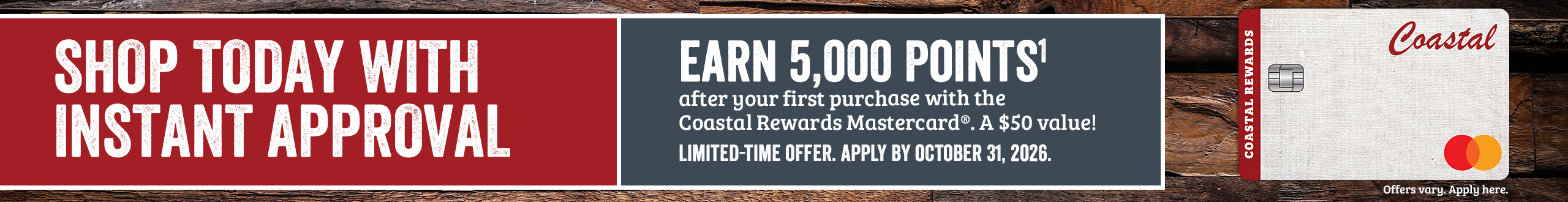 SHOP TODAY WITH INSTANT APPROVAL Apply by October 31, 2026 and earn 5,000 POINTS1 after your first purchase with Coastal Rewards Mastercard. A $50 value! Offer only valid online. Offers vary, Apply here.*