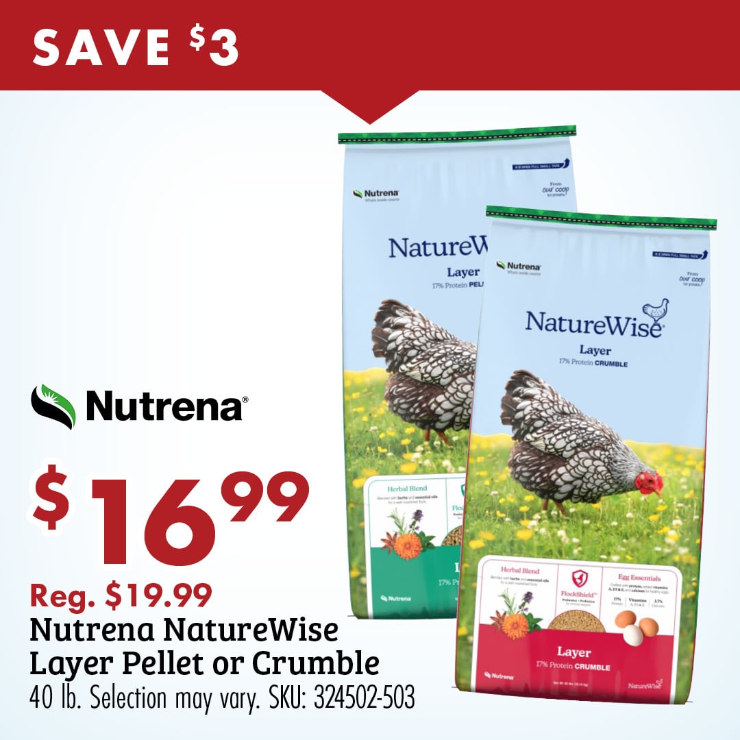 SAVE $3 Nutrena $16.99 Reg. $19.99 Nutrena NatureWise Layer Pellet or Crumble 40 lb. Selection may vary. SKU: 324502-503