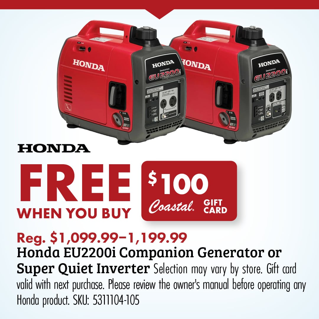 HONDA FREE $100 Coastal GIFT CARD Reg. $1,099.99-1,199.99 Honda EU2200i Companion Generator or Super Quiet Inverter Selection may vary by store. Gift card valid with next purchase. Please review the owner's manual before operating any Honda product. SKU: 5311104-105