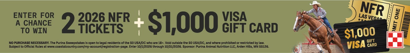 ENTER FOR A CHANCE TO WIN 2 TICKETS 2026 NFR + $1,000 VISA GIFT CARD NO PURCHASE NECESSARY. The Purina Sweepstakes is open to legal residents of the 50 USA/DC who are 18+. Void outside the 50 USA/DC, and where prohibited or restricted by law. Subject to Official Rules at www.coastalcountry.com/my-account/registration-page. Enter 10/1/2026 through 10/31/2026. Sponsor: Purina Animal Nutrition LLC, Arden Hills, MN 55126.
