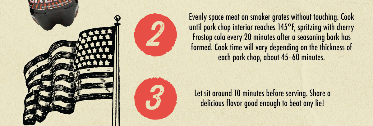 2 3 Evenly space meat on smoker grates without touching. Cook until pork chop interior reaches 145&deg;F, spritzing with cherry Frostop cola every 20 minutes after a seasoning bark has formed. Cook time will vary depending on the thickness of each pork chop, about 45-60 minutes. Let sit around 10 minutes before serving. Share a delicious flavor good enough to beat any lie!